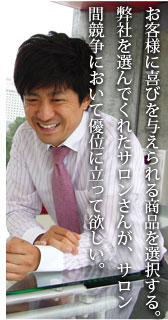 お客様に喜びを与えられる商品を選択する。弊社を選んでくれたサロンさんが、サロン間競争において優位に立って欲しい。